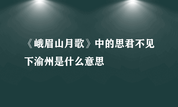 《峨眉山月歌》中的思君不见下渝州是什么意思