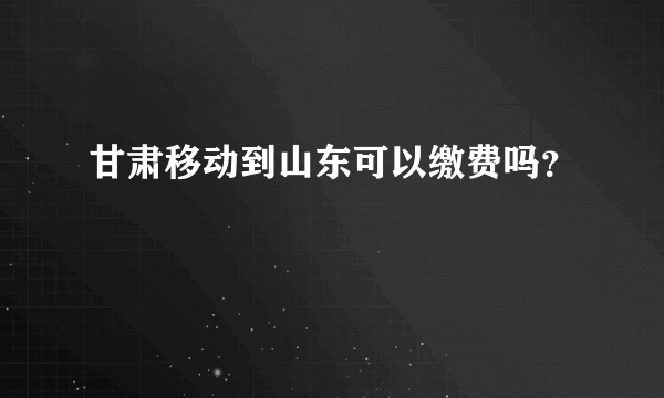 甘肃移动到山东可以缴费吗？