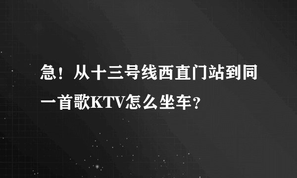 急！从十三号线西直门站到同一首歌KTV怎么坐车？