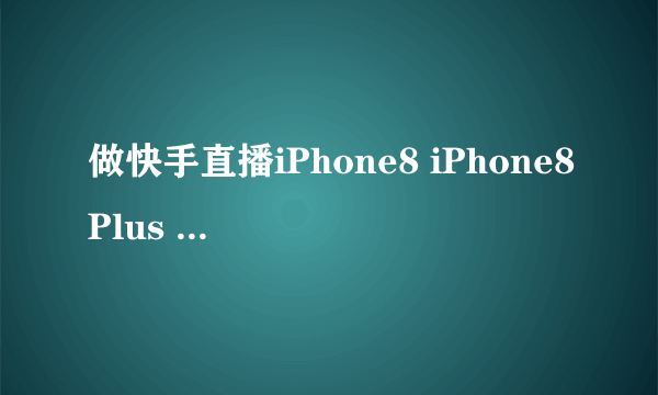 做快手直播iPhone8 iPhone8Plus iPhoneX那个更合适 平时也拍视频