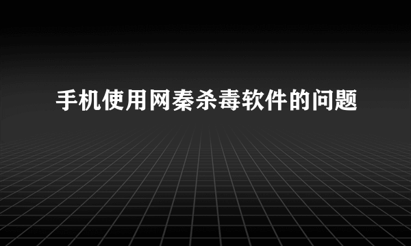 手机使用网秦杀毒软件的问题