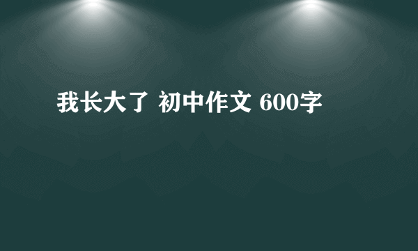 我长大了 初中作文 600字