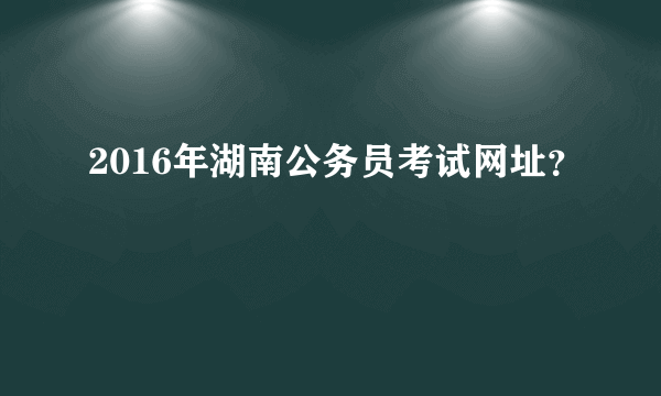 2016年湖南公务员考试网址？