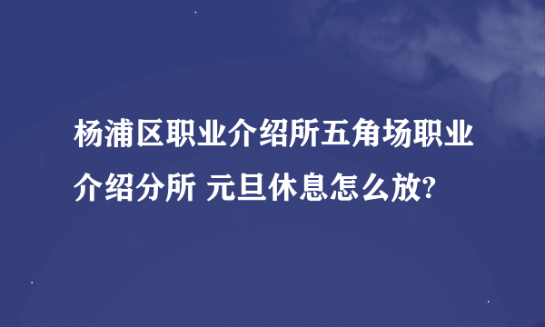 杨浦区职业介绍所五角场职业介绍分所 元旦休息怎么放?