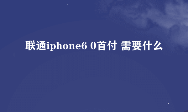 联通iphone6 0首付 需要什么