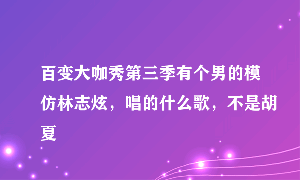 百变大咖秀第三季有个男的模仿林志炫，唱的什么歌，不是胡夏