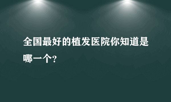 全国最好的植发医院你知道是哪一个？