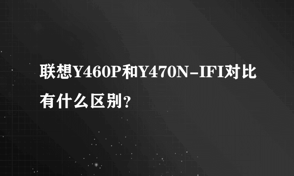 联想Y460P和Y470N-IFI对比有什么区别？