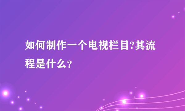 如何制作一个电视栏目?其流程是什么？