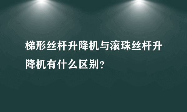 梯形丝杆升降机与滚珠丝杆升降机有什么区别？