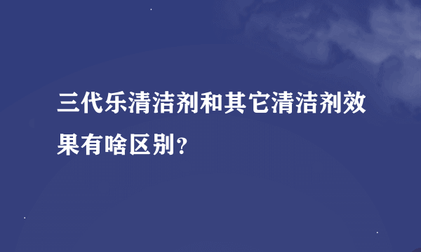 三代乐清洁剂和其它清洁剂效果有啥区别？