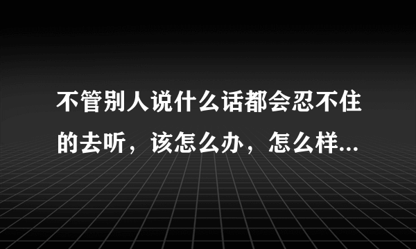 不管别人说什么话都会忍不住的去听，该怎么办，怎么样才能不去听他们说话