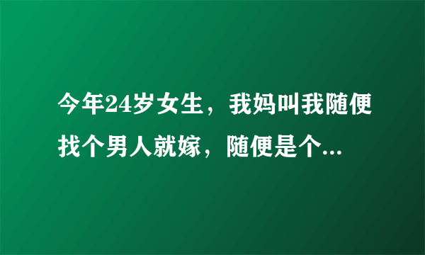 今年24岁女生，我妈叫我随便找个男人就嫁，随便是个什么意思？？意思是不管男的多丑多矮多挫多穷，人品