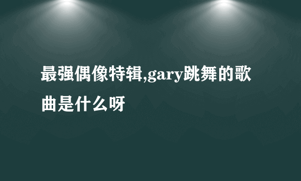 最强偶像特辑,gary跳舞的歌曲是什么呀