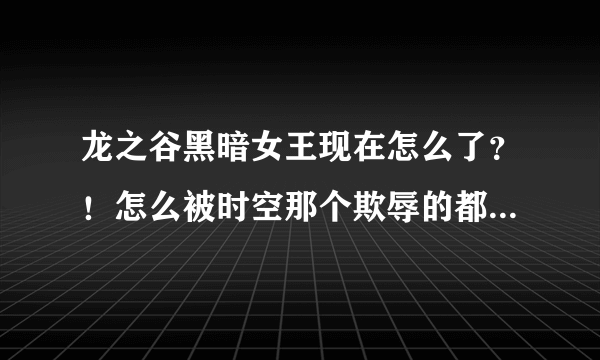 龙之谷黑暗女王现在怎么了？！怎么被时空那个欺辱的都不是people了!我在贴吧看到竟然有人会说我们大女王