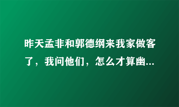 昨天孟非和郭德纲来我家做客了，我问他们，怎么才算幽默？他们都告诉我，幽默是你从来不想幽默，别人却觉