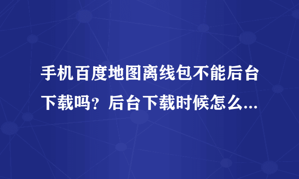 手机百度地图离线包不能后台下载吗？后台下载时候怎么老是会停止