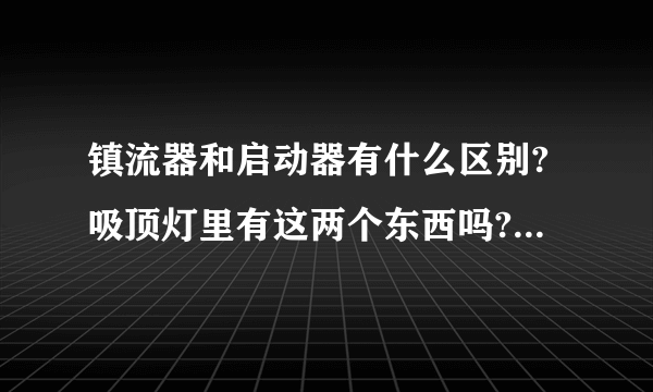 镇流器和启动器有什么区别?吸顶灯里有这两个东西吗?还是只有一个?