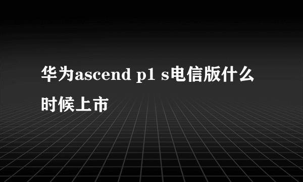 华为ascend p1 s电信版什么时候上市