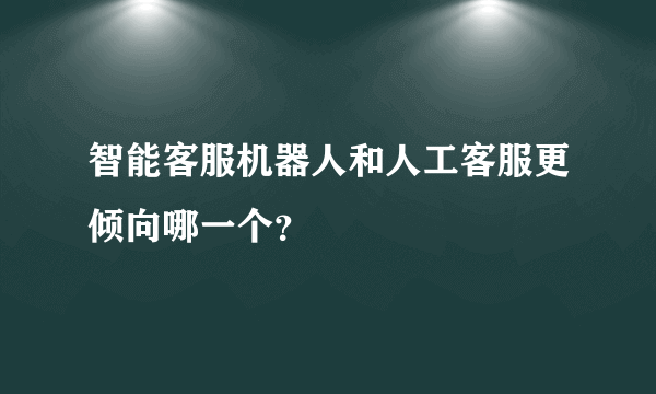 智能客服机器人和人工客服更倾向哪一个？