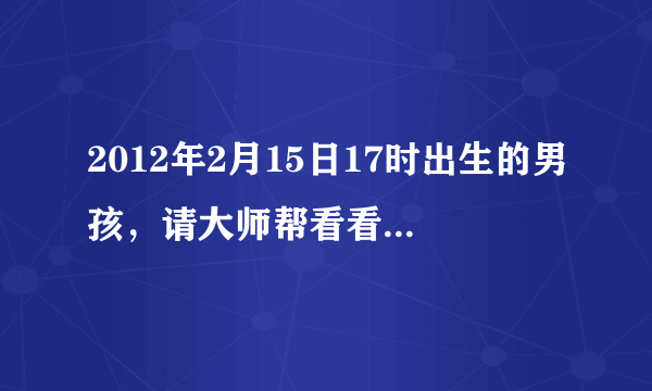 2012年2月15日17时出生的男孩，请大师帮看看五行，谢谢