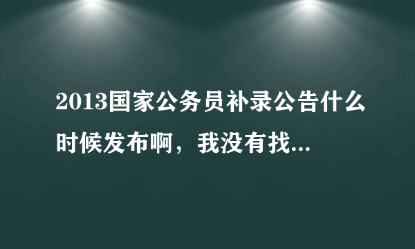 2013国家公务员补录公告什么时候发布啊，我没有找到啊？！