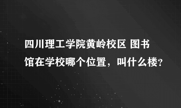 四川理工学院黄岭校区 图书馆在学校哪个位置，叫什么楼？