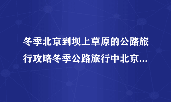 冬季北京到坝上草原的公路旅行攻略冬季公路旅行中北京到坝上草原的攻略路线