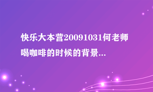 快乐大本营20091031何老师喝咖啡的时候的背景音乐是什么啊？就那个bongbong那个...