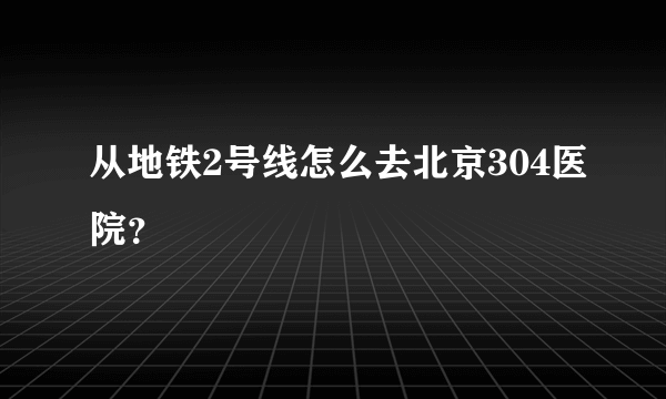 从地铁2号线怎么去北京304医院？