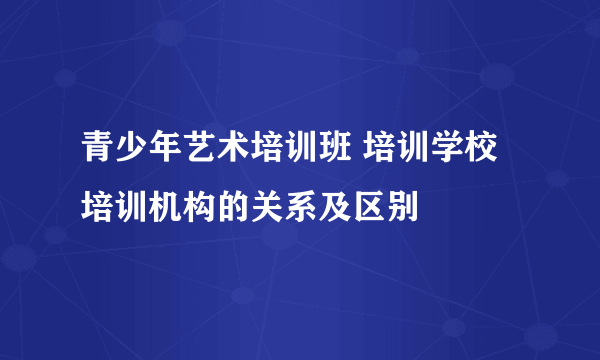 青少年艺术培训班 培训学校 培训机构的关系及区别