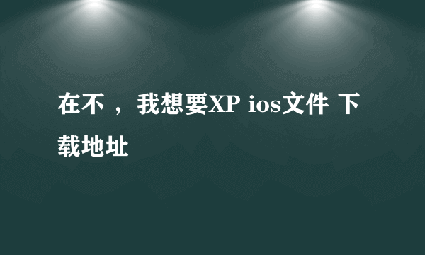 在不 ，我想要XP ios文件 下载地址