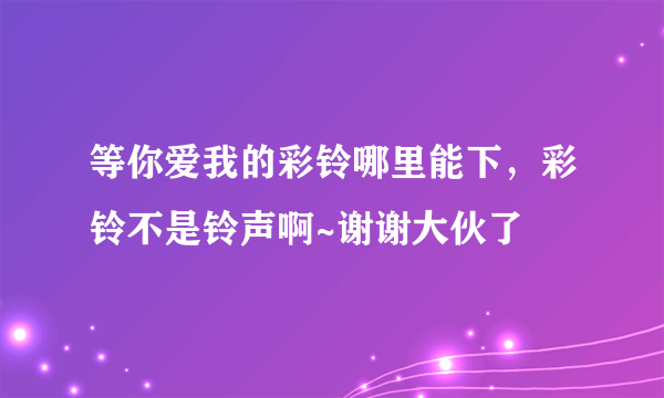 等你爱我的彩铃哪里能下，彩铃不是铃声啊~谢谢大伙了