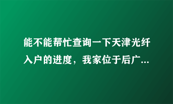 能不能帮忙查询一下天津光纤入户的进度，我家位于后广场区域，至今尚未更换光纤，不知道是什么问题