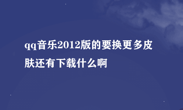 qq音乐2012版的要换更多皮肤还有下载什么啊