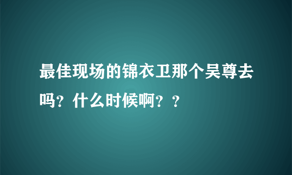 最佳现场的锦衣卫那个吴尊去吗？什么时候啊？？