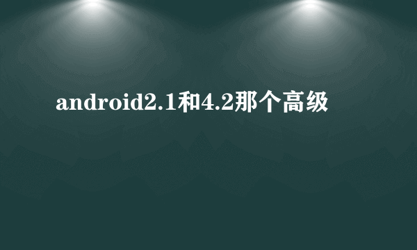 android2.1和4.2那个高级