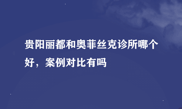 贵阳丽都和奥菲丝克诊所哪个好，案例对比有吗