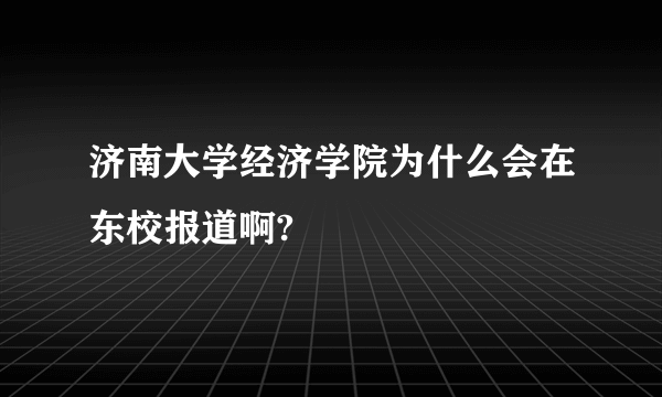 济南大学经济学院为什么会在东校报道啊?