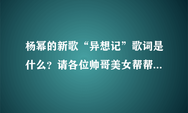 杨幂的新歌“异想记”歌词是什么？请各位帅哥美女帮帮忙，谢谢了！