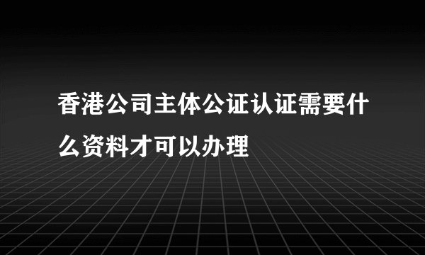 香港公司主体公证认证需要什么资料才可以办理