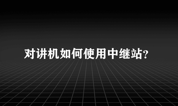 对讲机如何使用中继站？