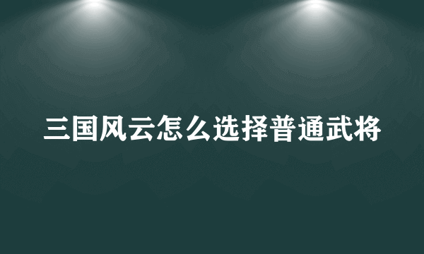 三国风云怎么选择普通武将