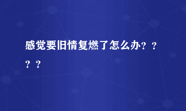 感觉要旧情复燃了怎么办？？？？