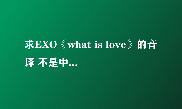 求EXO《what is love》的音译 不是中文的音译，要像QQ音乐上那种音译 急求！！！