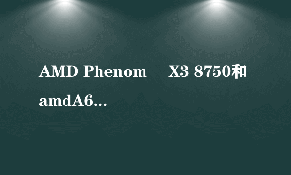 AMD Phenom™ X3 8750和amdA64400m哪个比较好。虽然我都知道很差劲