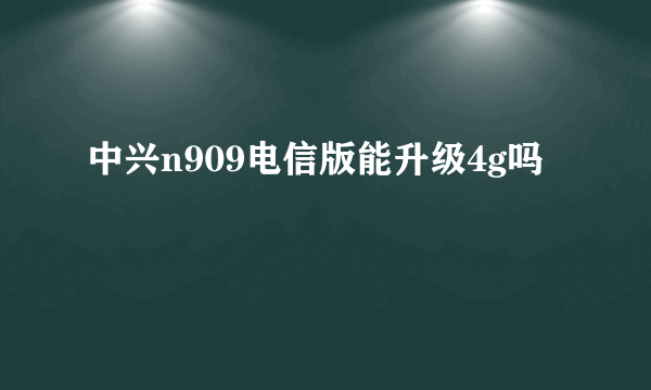 中兴n909电信版能升级4g吗