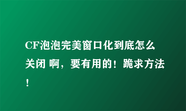 CF泡泡完美窗口化到底怎么关闭 啊，要有用的！跪求方法！