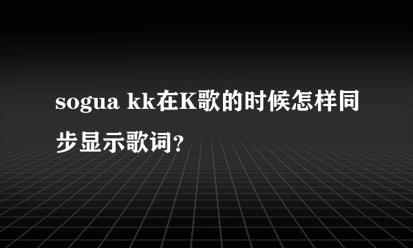 sogua kk在K歌的时候怎样同步显示歌词？