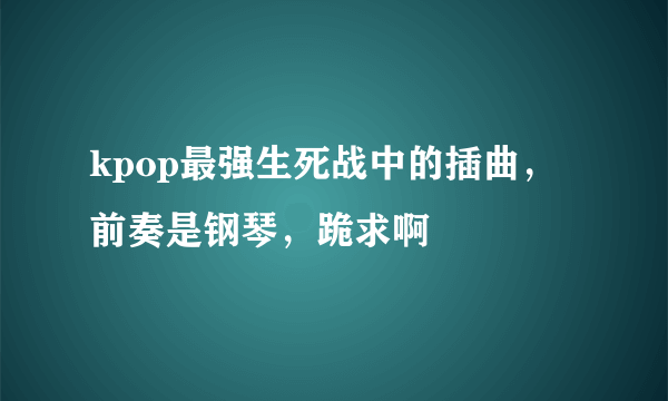 kpop最强生死战中的插曲，前奏是钢琴，跪求啊